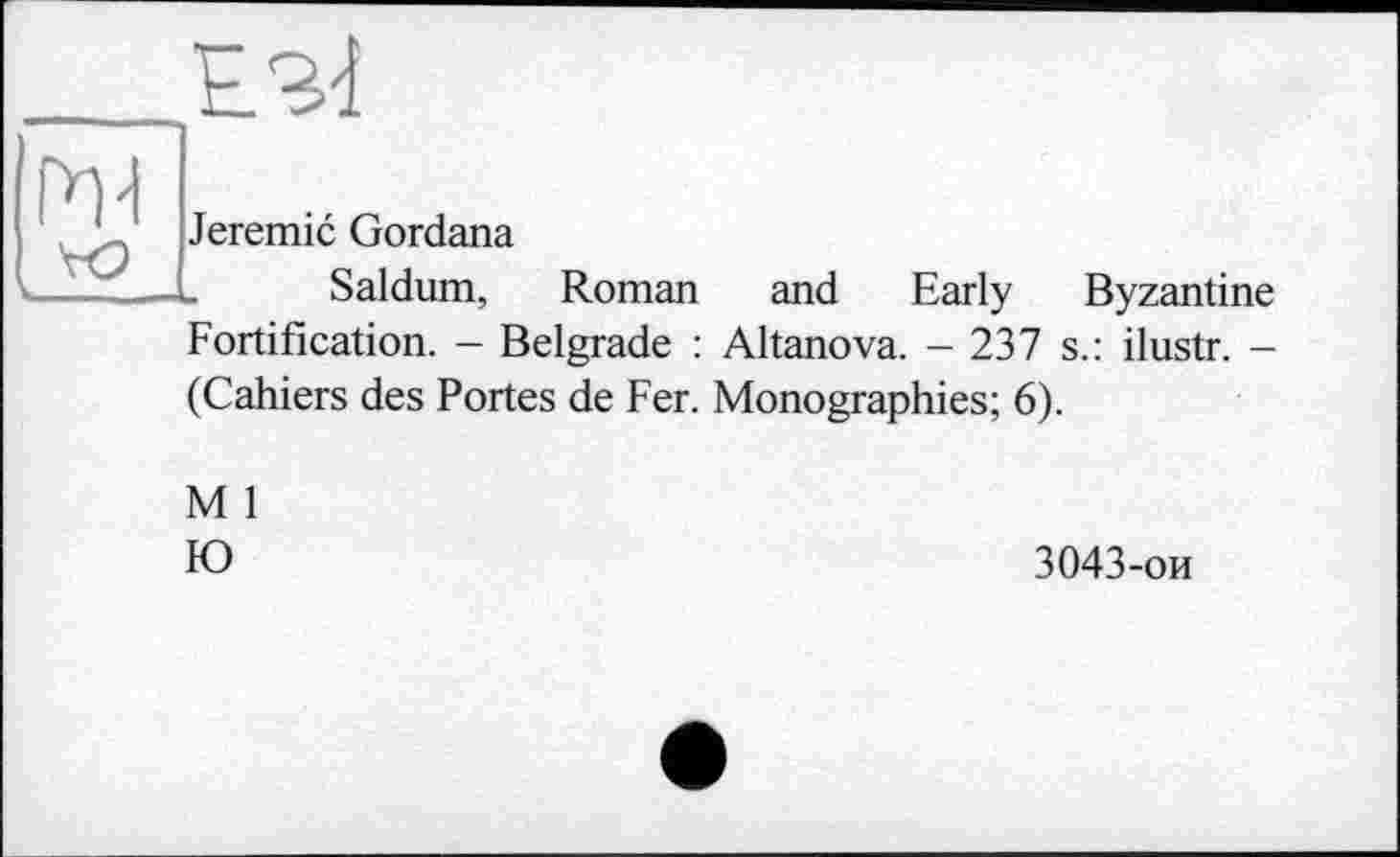 ﻿h-i
Jeremie Gordana
Saldum, Roman and Early Byzantine Fortification. — Belgrade : Altanova. — 237 s.: ilustr. -(Cahiers des Portes de Fer. Monographies; 6).
M 1
IO
3043-ои